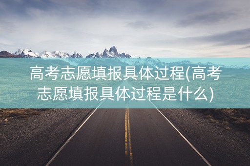 高考志愿填报具体过程(高考志愿填报具体过程是什么)