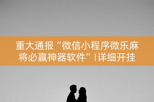 重大通报“微信小程序微乐麻将必赢神器软件”!详细开挂教程-知乎