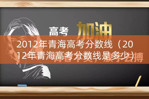 2012年青海高考分数线（2012年青海高考分数线是多少）