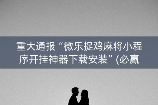 重大通报“微乐捉鸡麻将小程序开挂神器下载安装”(必赢神器下载)-知乎