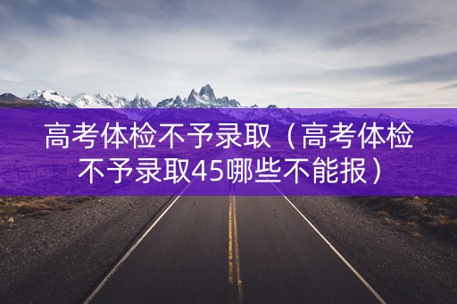 高考体检不予录取（高考体检不予录取45哪些不能报）