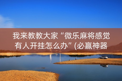 我来教教大家“微乐麻将感觉有人开挂怎么办”(必赢神器下载)-知乎