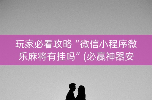 玩家必看攻略“微信小程序微乐麻将有挂吗”(必赢神器安装)-知乎