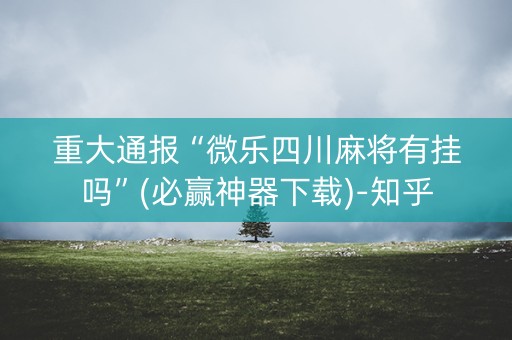 重大通报“微乐四川麻将有挂吗”(必赢神器下载)-知乎