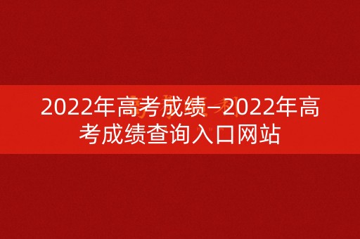 2022年高考成绩—2022年高考成绩查询入口网站