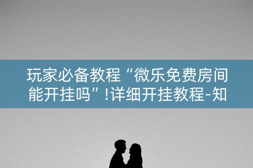 玩家必备教程“微乐免费房间能开挂吗”!详细开挂教程-知乎