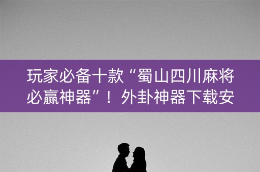 玩家必备十款“蜀山四川麻将必赢神器”！外卦神器下载安装（确实真的有挂)-知乎