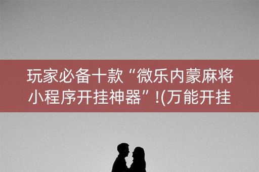 玩家必备十款“微乐内蒙麻将小程序开挂神器”!(万能开挂器)-知乎