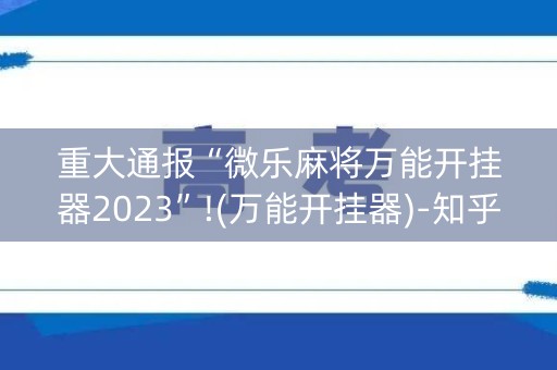 重大通报“微乐麻将万能开挂器2023”!(万能开挂器)-知乎
