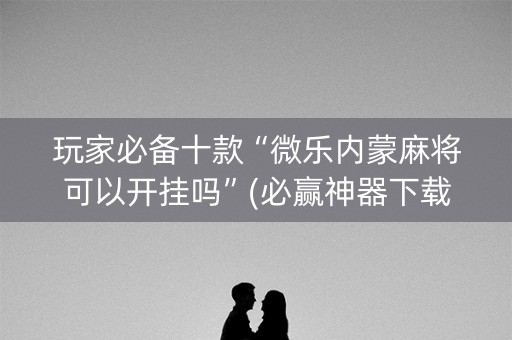 玩家必备十款“微乐内蒙麻将可以开挂吗”(必赢神器下载)-知乎