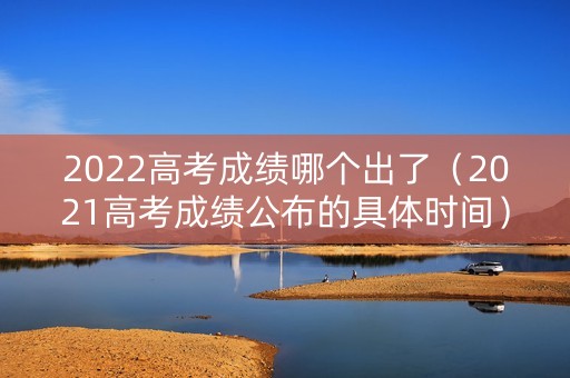 2022高考成绩哪个出了（2021高考成绩公布的具体时间）