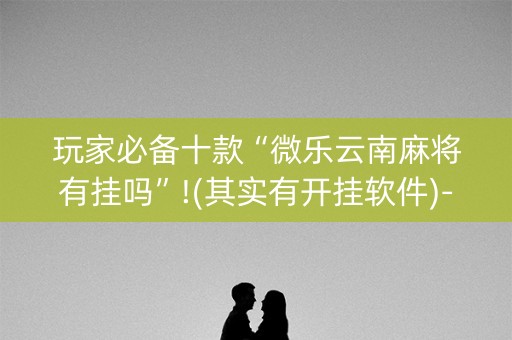 玩家必备十款“微乐云南麻将有挂吗”!(其实有开挂软件)-知乎