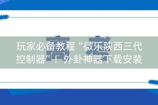玩家必备教程“微乐陕西三代控制器”！外卦神器下载安装（确实真的有挂)-知乎