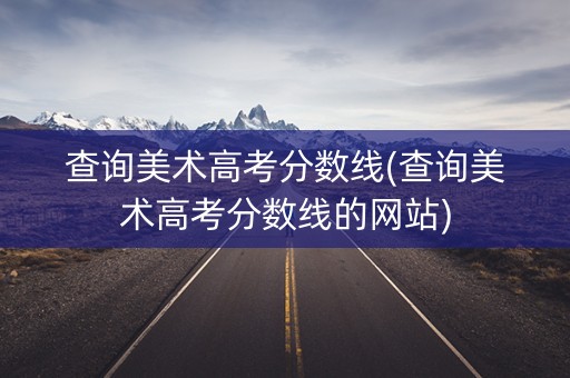 查询美术高考分数线(查询美术高考分数线的网站)