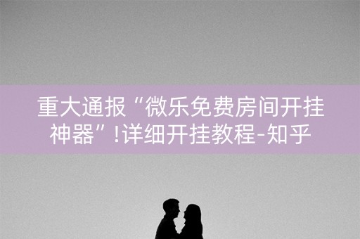 重大通报“微乐免费房间开挂神器”!详细开挂教程-知乎