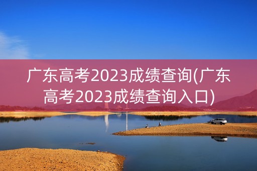 广东高考2023成绩查询(广东高考2023成绩查询入口)