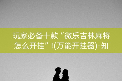 玩家必备十款“微乐吉林麻将怎么开挂”!(万能开挂器)-知乎