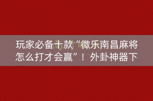 玩家必备十款“微乐南昌麻将怎么打才会赢”！外卦神器下载安装（确实真的有挂)-知乎