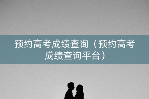 预约高考成绩查询（预约高考成绩查询平台）