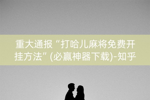 重大通报“打哈儿麻将免费开挂方法”(必赢神器下载)-知乎