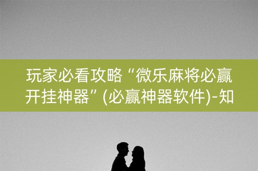 玩家必看攻略“微乐麻将必赢开挂神器”(必赢神器软件)-知乎