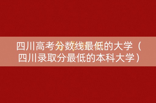 四川高考分数线最低的大学（四川录取分最低的本科大学）