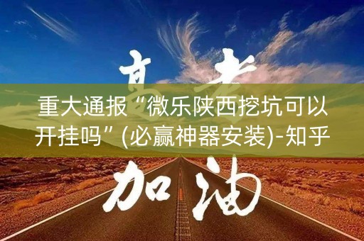 重大通报“微乐陕西挖坑可以开挂吗”(必赢神器安装)-知乎