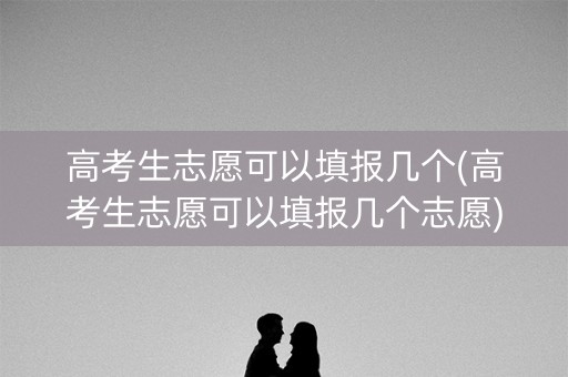 高考生志愿可以填报几个(高考生志愿可以填报几个志愿)