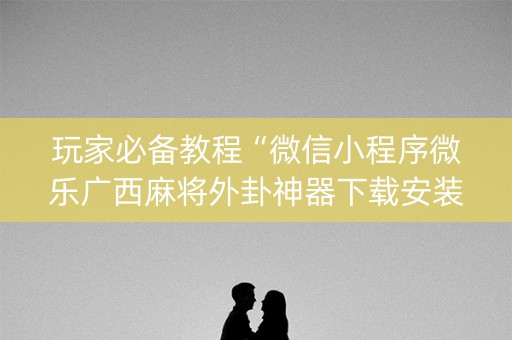 玩家必备教程“微信小程序微乐广西麻将外卦神器下载安装”(必赢神器软件)-知乎