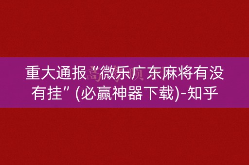 重大通报“微乐广东麻将有没有挂”(必赢神器下载)-知乎