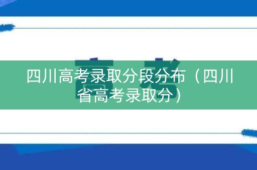 四川高考录取分段分布（四川省高考录取分）