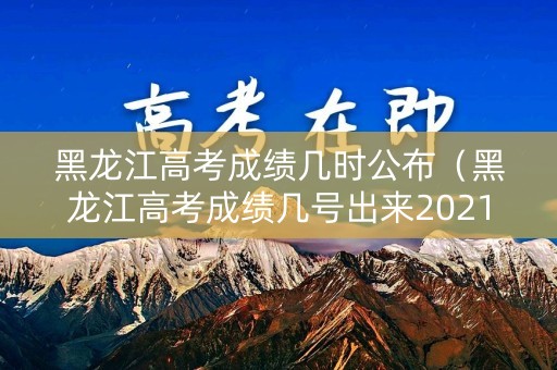 黑龙江高考成绩几时公布（黑龙江高考成绩几号出来2021）