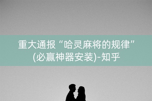 重大通报“哈灵麻将的规律”(必赢神器安装)-知乎