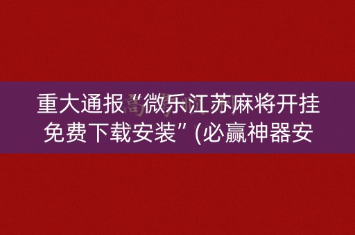 重大通报“微乐江苏麻将开挂免费下载安装”(必赢神器安装)-知乎