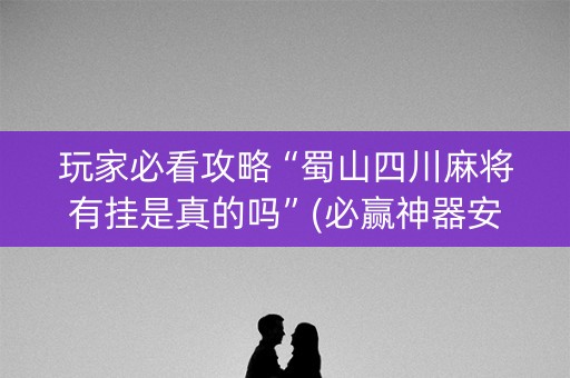 玩家必看攻略“蜀山四川麻将有挂是真的吗”(必赢神器安装)-知乎