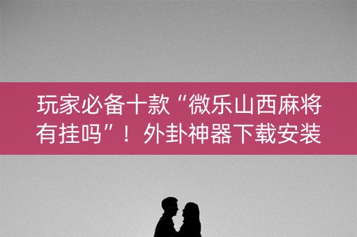 玩家必备十款“微乐山西麻将有挂吗”！外卦神器下载安装（确实真的有挂)-知乎