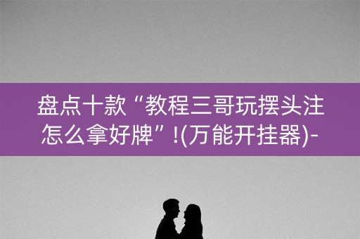 盘点十款“教程三哥玩摆头注怎么拿好牌”!(万能开挂器)-知乎