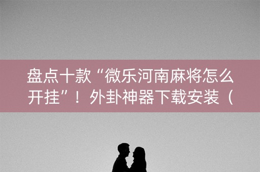 盘点十款“微乐河南麻将怎么开挂”！外卦神器下载安装（确实真的有挂)-知乎