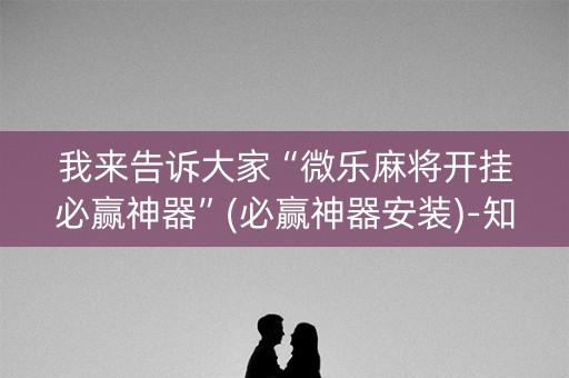 我来告诉大家“微乐麻将开挂必赢神器”(必赢神器安装)-知乎