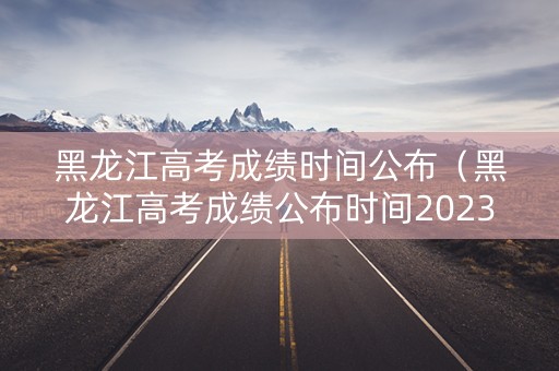 黑龙江高考成绩时间公布（黑龙江高考成绩公布时间2023年级）