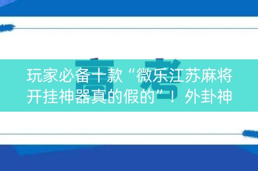 玩家必备十款“微乐江苏麻将开挂神器真的假的”！外卦神器下载安装（确实真的有挂)-知乎