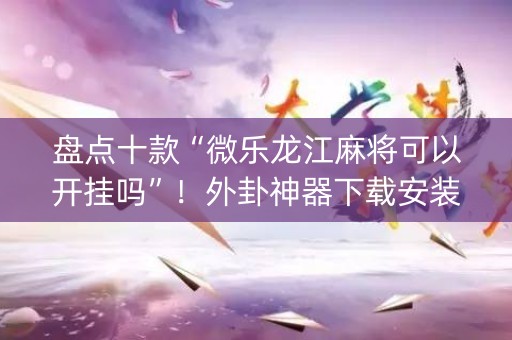 盘点十款“微乐龙江麻将可以开挂吗”！外卦神器下载安装（确实真的有挂)-知乎