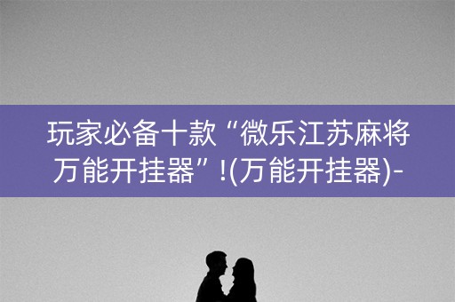 玩家必备十款“微乐江苏麻将万能开挂器”!(万能开挂器)-知乎