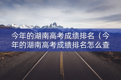 今年的湖南高考成绩排名（今年的湖南高考成绩排名怎么查）
