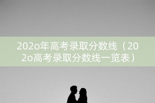 202o年高考录取分数线（202o高考录取分数线一览表）