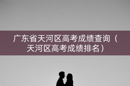 广东省天河区高考成绩查询（天河区高考成绩排名）