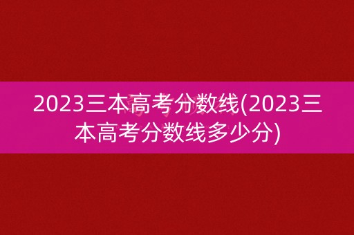 2023三本高考分数线(2023三本高考分数线多少分)