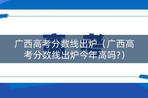 广西高考分数线出炉（广西高考分数线出炉今年高吗?）