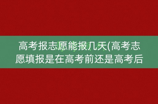 高考报志愿能报几天(高考志愿填报是在高考前还是高考后)