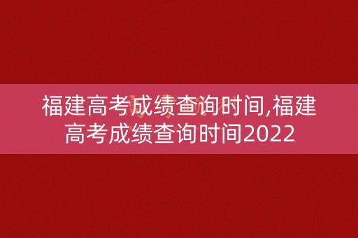 福建高考成绩查询时间,福建高考成绩查询时间2022